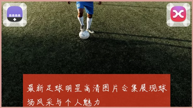 最新足球明星高清图片合集展现球场风采与个人魅力