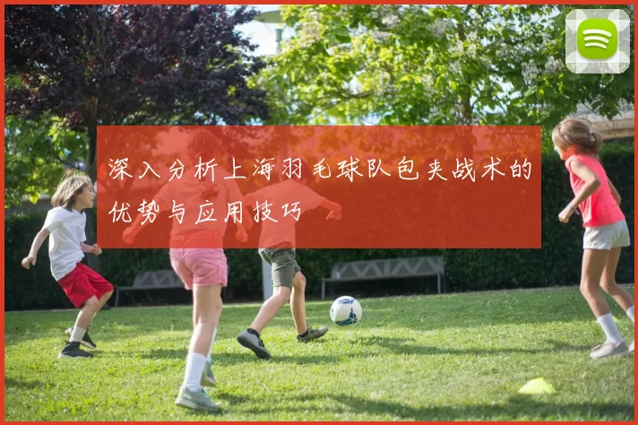 深入分析上海羽毛球队包夹战术的优势与应用技巧