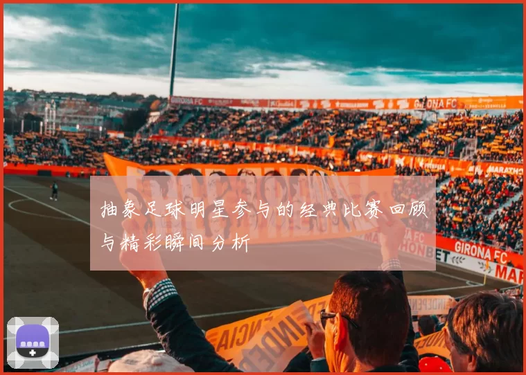 抽象足球明星参与的经典比赛回顾与精彩瞬间分析