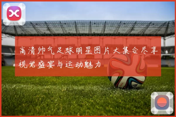 高清帅气足球明星图片大集合尽享视觉盛宴与运动魅力