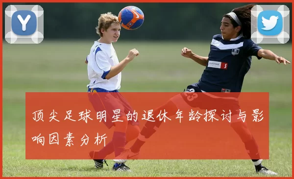顶尖足球明星的退休年龄探讨与影响因素分析