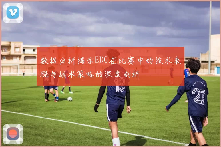 数据分析揭示EDG在比赛中的技术表现与战术策略的深度剖析