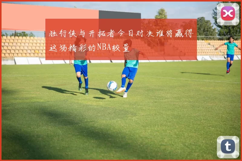 独行侠与开拓者今日对决谁将赢得这场精彩的NBA较量