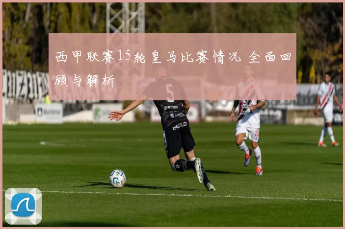 西甲联赛15轮皇马比赛情况 全面回顾与解析
