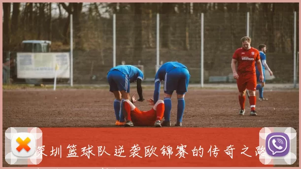 深圳篮球队逆袭欧锦赛的传奇之路与背后故事揭秘