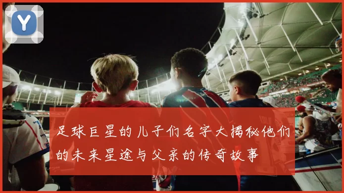 足球巨星的儿子们名字大揭秘他们的未来星途与父亲的传奇故事