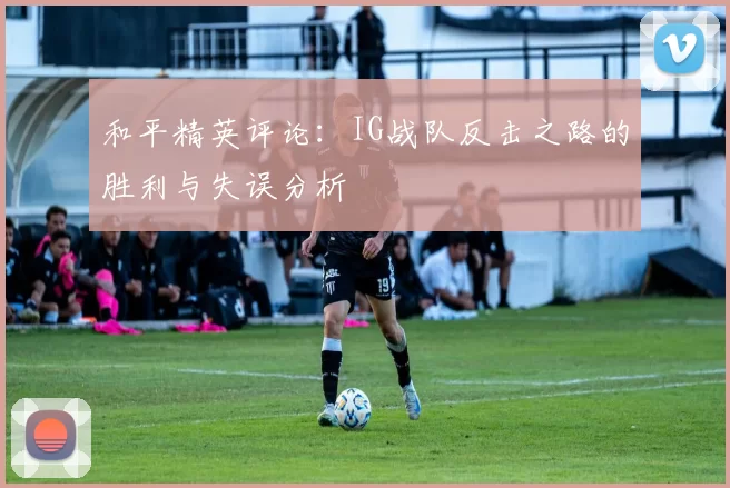 和平精英评论：IG战队反击之路的胜利与失误分析