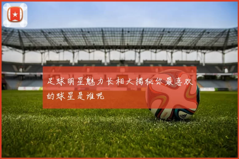 足球明星魅力长相大揭秘你最喜欢的球星是谁呢