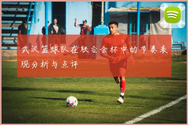 武汉篮球队在联合会杯中的节奏表现分析与点评