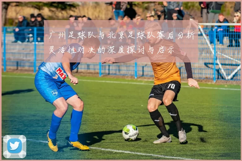 广州足球队与北京足球队赛后分析灵活性对决的深度探讨与启示