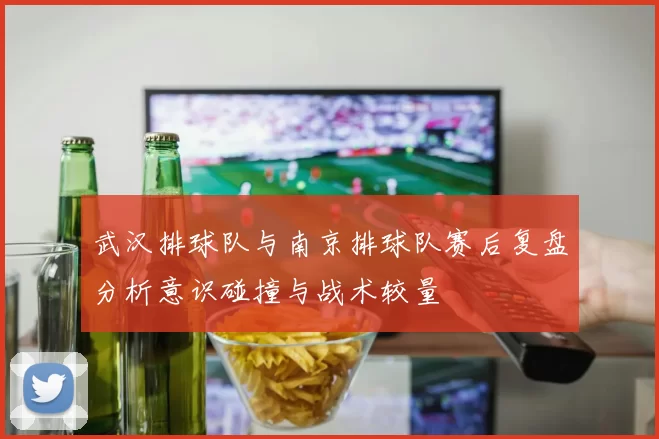 武汉排球队与南京排球队赛后复盘分析意识碰撞与战术较量