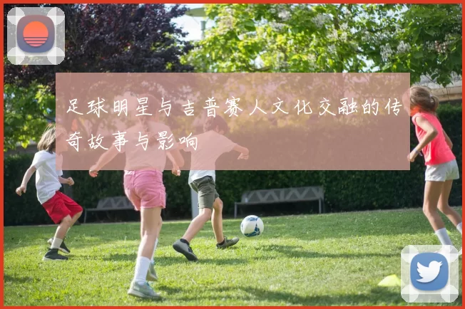 足球明星与吉普赛人文化交融的传奇故事与影响