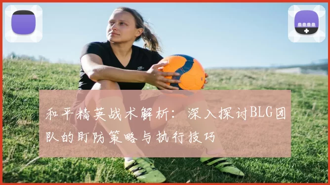 和平精英战术解析：深入探讨BLG团队的盯防策略与执行技巧