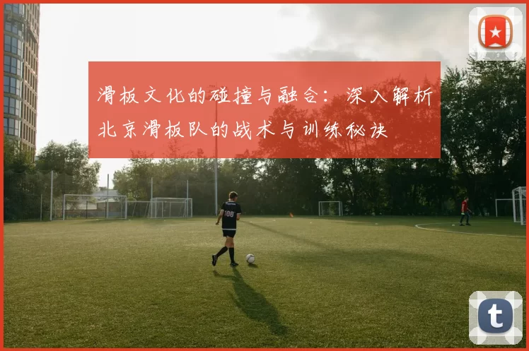 滑板文化的碰撞与融合：深入解析北京滑板队的战术与训练秘诀