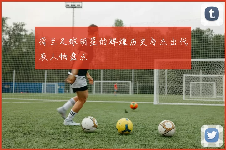 荷兰足球明星的辉煌历史与杰出代表人物盘点