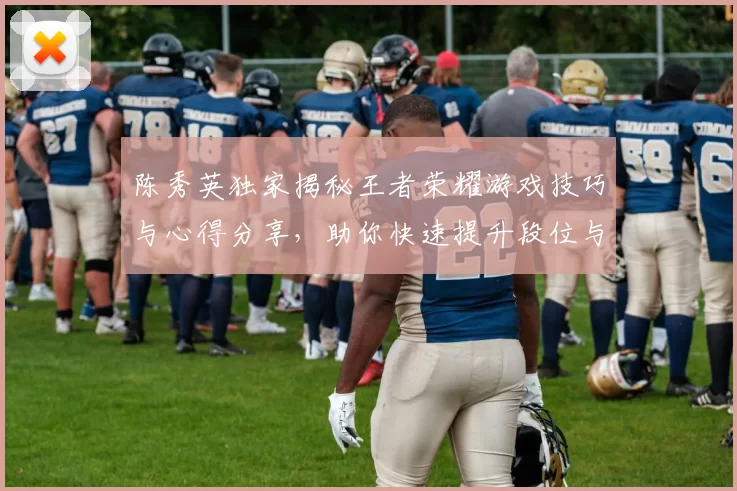 陈秀英独家揭秘王者荣耀游戏技巧与心得分享，助你快速提升段位与游戏体验