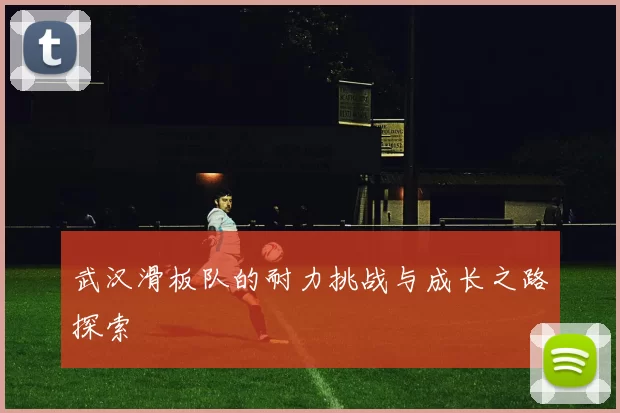 武汉滑板队的耐力挑战与成长之路探索
