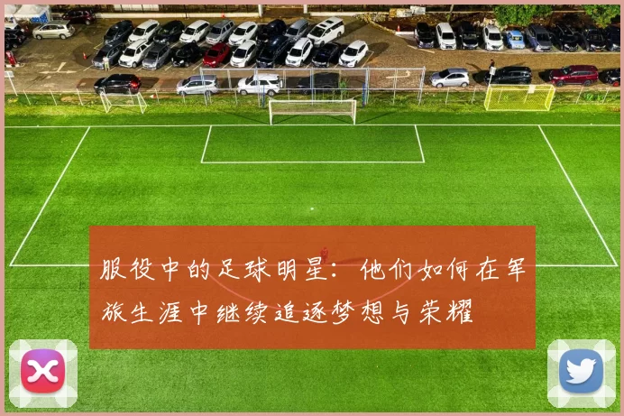 服役中的足球明星：他们如何在军旅生涯中继续追逐梦想与荣耀