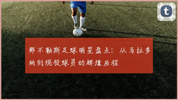 那不勒斯足球明星盘点：从马拉多纳到现役球员的辉煌历程