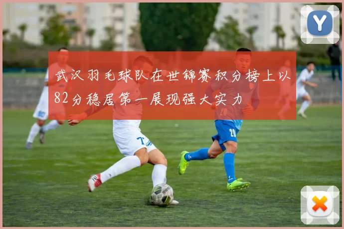 武汉羽毛球队在世锦赛积分榜上以82分稳居第一展现强大实力