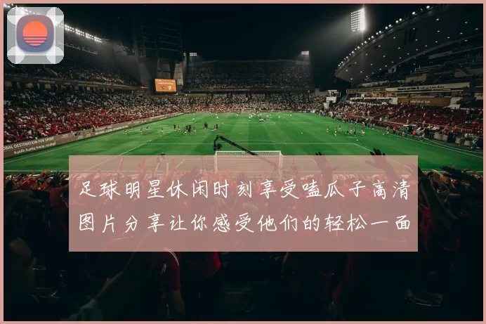 足球明星休闲时刻享受嗑瓜子高清图片分享让你感受他们的轻松一面