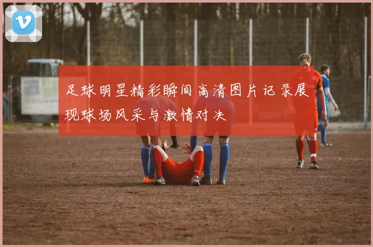 足球明星精彩瞬间高清图片记录展现球场风采与激情对决