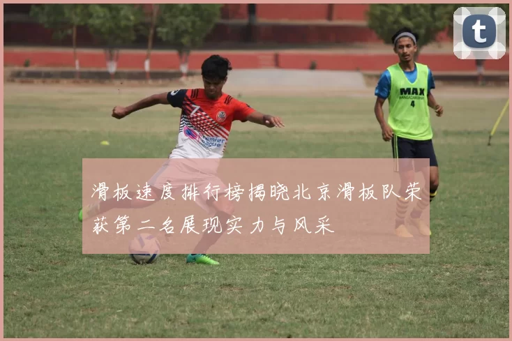 滑板速度排行榜揭晓北京滑板队荣获第二名展现实力与风采