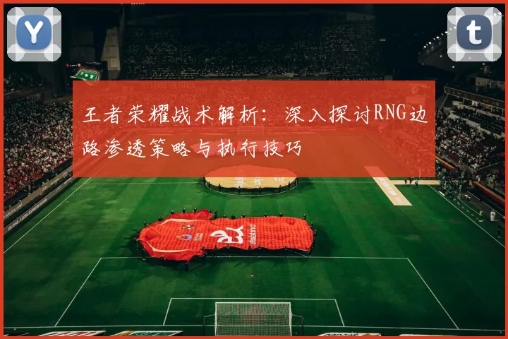 王者荣耀战术解析：深入探讨RNG边路渗透策略与执行技巧