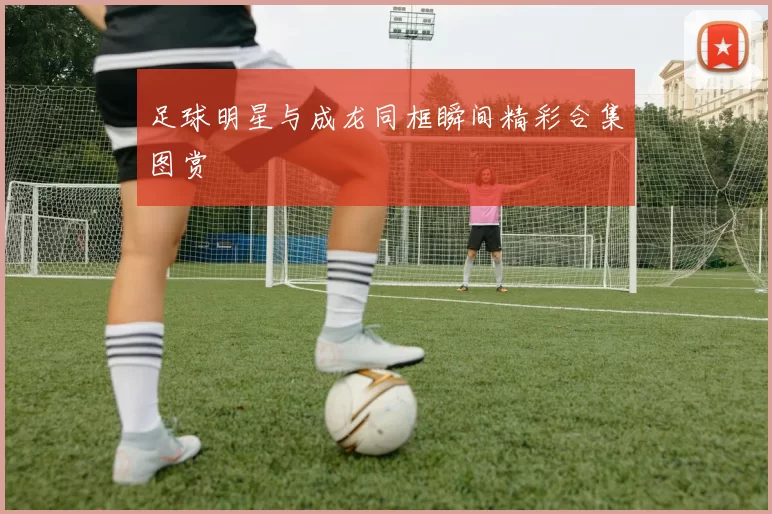 足球明星与成龙同框瞬间精彩合集图赏
