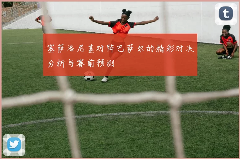 塞萨洛尼基对阵巴萨尔的精彩对决分析与赛前预测