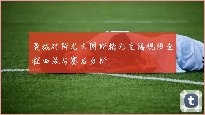 曼城对阵尤文图斯精彩直播视频全程回放与赛后分析
