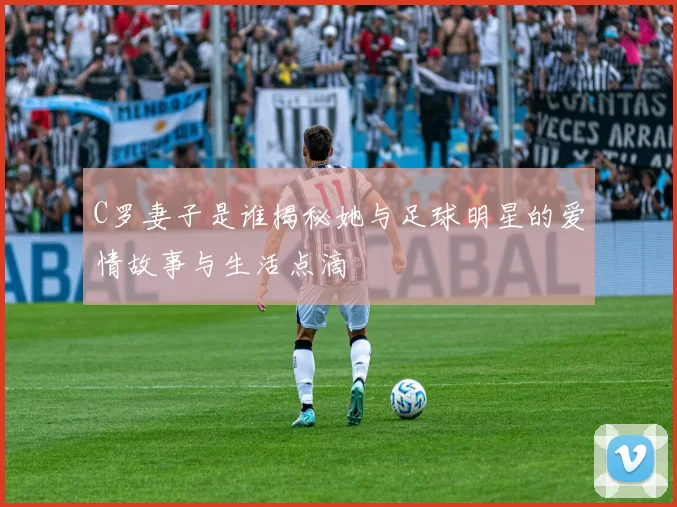 C罗妻子是谁揭秘她与足球明星的爱情故事与生活点滴