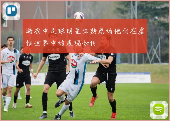 游戏中足球明星你熟悉吗他们在虚拟世界中的表现如何