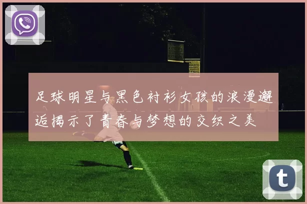 足球明星与黑色衬衫女孩的浪漫邂逅揭示了青春与梦想的交织之美