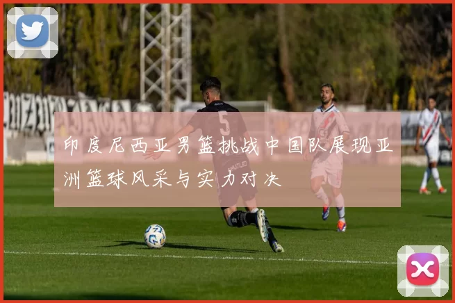 印度尼西亚男篮挑战中国队展现亚洲篮球风采与实力对决