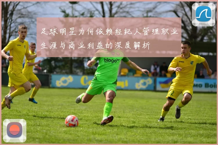 足球明星为何依赖经纪人管理职业生涯与商业利益的深度解析