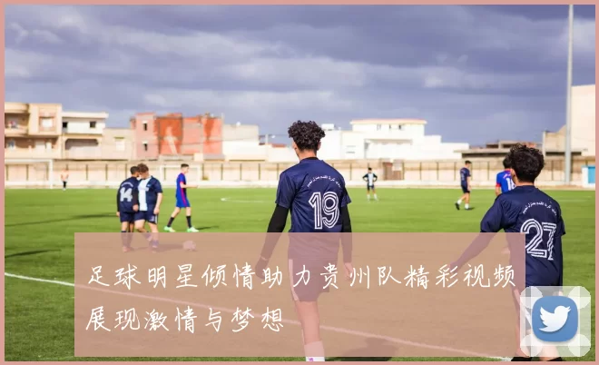 足球明星倾情助力贵州队精彩视频展现激情与梦想