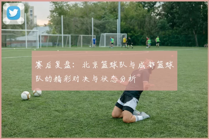 赛后复盘：北京篮球队与成都篮球队的精彩对决与状态分析