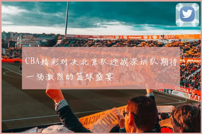 CBA精彩对决北京队迎战深圳队期待一场激烈的篮球盛宴