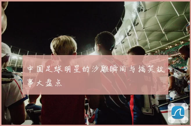 中国足球明星的沙雕瞬间与搞笑故事大盘点