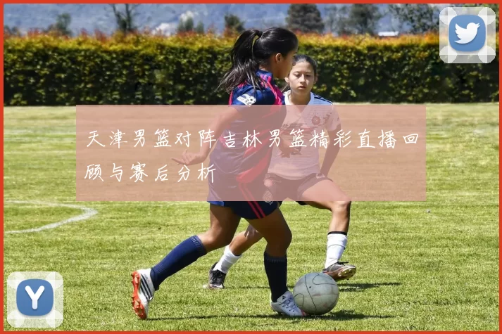天津男篮对阵吉林男篮精彩直播回顾与赛后分析
