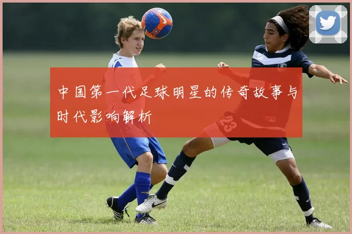 中国第一代足球明星的传奇故事与时代影响解析