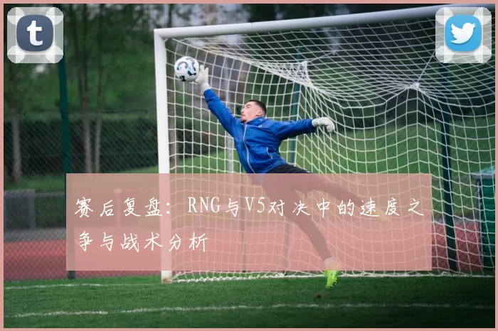 赛后复盘：RNG与V5对决中的速度之争与战术分析