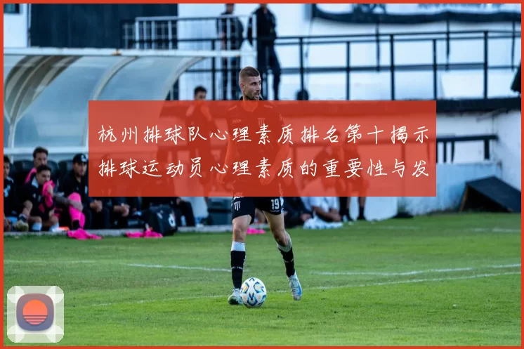 杭州排球队心理素质排名第十揭示排球运动员心理素质的重要性与发展潜力