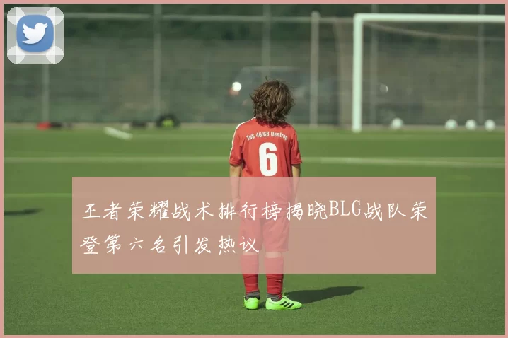 王者荣耀战术排行榜揭晓BLG战队荣登第六名引发热议