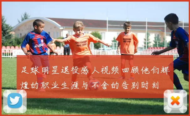 足球明星退役感人视频回顾他们辉煌的职业生涯与不舍的告别时刻