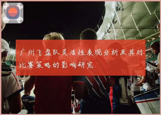 广州飞盘队灵活性表现分析及其对比赛策略的影响研究