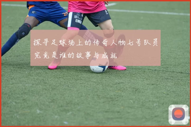 探寻足球场上的传奇人物七号队员究竟是谁的故事与成就