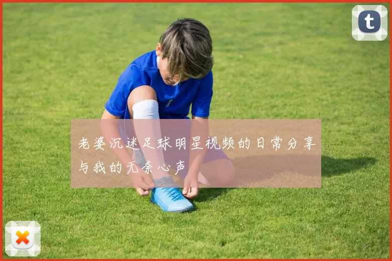 老婆沉迷足球明星视频的日常分享与我的无奈心声