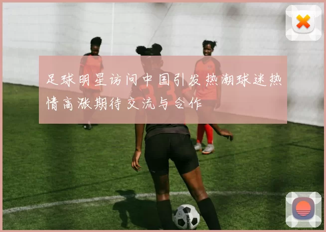 足球明星访问中国引发热潮球迷热情高涨期待交流与合作